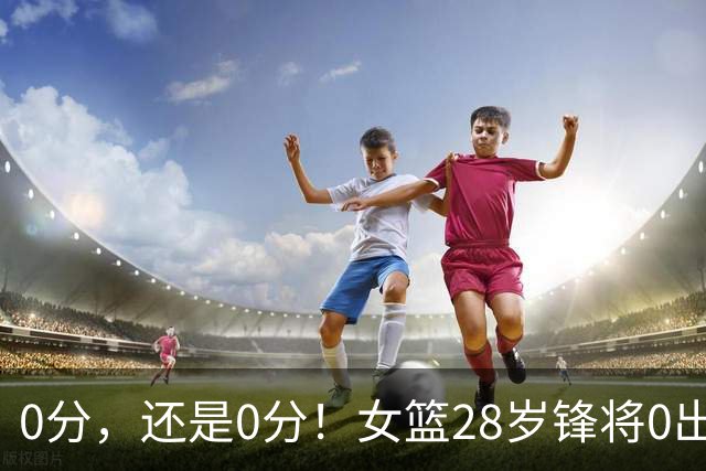 0分，还是0分！女篮28岁锋将0出手0罚球0助攻，媒体人：该退货了